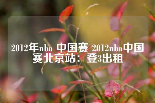 2012年nba 中国赛 2012nba中国赛北京站：登3出租-第1张图片-皇冠信用盘出租